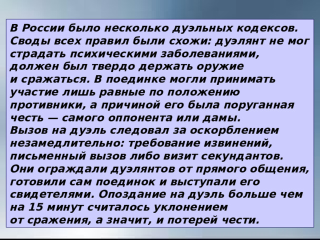 В России было несколько дуэльных кодексов. Своды всех правил были схожи: дуэлянт не мог страдать психическими заболеваниями, должен был твердо держать оружие и сражаться. В поединке могли принимать участие лишь равные по положению противники, а причиной его была поруганная честь — самого оппонента или дамы. Вызов на дуэль следовал за оскорблением незамедлительно: требование извинений, письменный вызов либо визит секундантов. Они ограждали дуэлянтов от прямого общения, готовили сам поединок и выступали его свидетелями. Опоздание на дуэль больше чем на 15 минут считалось уклонением от сражения, а значит, и потерей чести. 