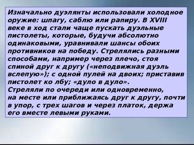 Изначально дуэлянты использовали холодное оружие: шпагу, саблю или рапиру. В ХVIII веке в ход стали чаще пускать дуэльные пистолеты, которые, будучи абсолютно одинаковыми, уравнивали шансы обоих противников на победу. Стрелялись разными способами, например через плечо, стоя спиной друг к другу («неподвижная дуэль вслепую»); с одной пулей на двоих; приставив пистолет ко лбу; «дуло в дуло». Стреляли по очереди или одновременно, на месте или приближаясь друг к другу, почти в упор, с трех шагов и через платок, держа его вместе левыми руками. 