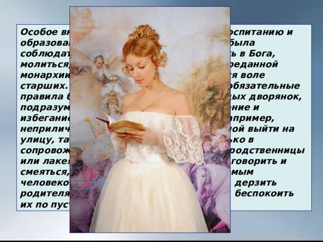 Особое внимание уделяли девичьему воспитанию и образованию. Девушка строго должна была соблюдать нравственные нормы:  верить в Бога, молиться, почитать отца и мать, быть преданной  монархии и беспрекословно подчиняться воле старших. Наряду с этим существовали обязательные правила благовоспитанности для молодых дворянок, подразумевающие «приличное» поведение и избегание «неприличных» ситуаций.  Например, неприличным  считалось  барышне  одной выйти на улицу, там можно было появляться только в сопровождении гувернантки, старшей  родственницы или лакея, неприличным было   громко говорить и смеяться, вступать в разговор с незнакомым человеком, особенно «не своего круга», дерзить родителям или вступать с  ними  в спор, беспокоить их по пустякам. 