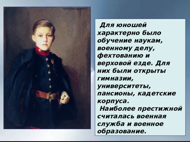   Для юношей характерно было обучение наукам, военному делу, фехтованию и верховой езде. Для них были открыты гимназии, университеты, пансионы, кадетские корпуса.   Наиболее престижной считалась военная служба и военное образование. 