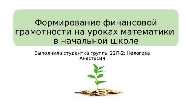 Формирование финансовой грамотности на уроках математики  в начальной школе Выполнила студентка группы 22П-2: Нелогова Анастасия 