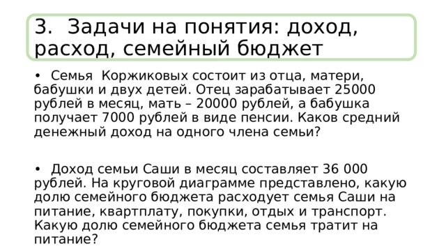 3.  Задачи на понятия: доход, расход, семейный бюджет •  Семья Коржиковых состоит из отца, матери, бабушки и двух детей. Отец зарабатывает 25000 рублей в месяц, мать – 20000 рублей, а бабушка получает 7000 рублей в виде пенсии. Каков средний денежный доход на одного члена семьи? •  Доход семьи Саши в месяц составляет 36 000 рублей. На круговой диаграмме представлено, какую долю семейного бюджета расходует семья Саши на питание, квартплату, покупки, отдых и транспорт. Какую долю семейного бюджета семья тратит на питание? 