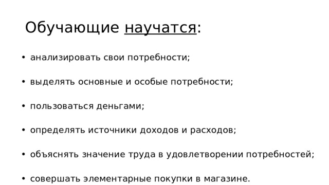 Обучающие научатся : •  анализировать свои потребности; •  выделять основные и особые потребности; •  пользоваться деньгами; •  определять источники доходов и расходов; •  объяснять значение труда в удовлетворении потребностей; •  совершать элементарные покупки в магазине. 