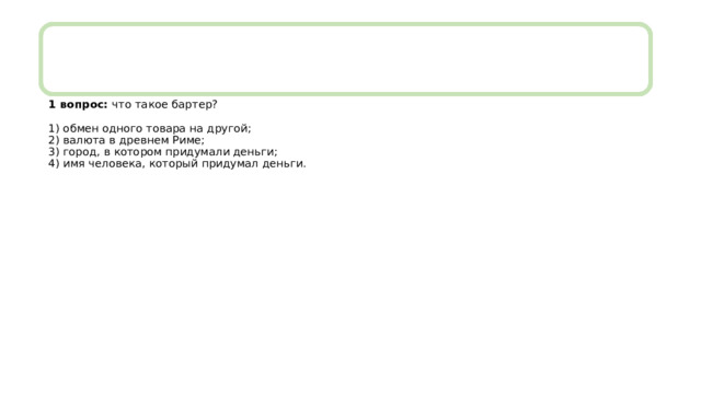 1 вопрос: что такое бартер?   1) обмен одного товара на другой;  2) валюта в древнем Риме;  3) город, в котором придумали деньги;  4) имя человека, который придумал деньги. 