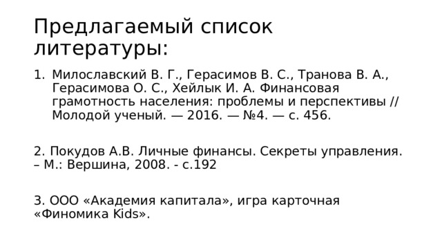 Предлагаемый список литературы: Милославский В. Г., Герасимов В. С., Транова В. А., Герасимова О. С., Хейлык И. А. Финансовая грамотность населения: проблемы и перспективы // Молодой ученый. — 2016. — №4. — с. 456. 2. Покудов А.В. Личные финансы. Секреты управления. – М.: Вершина, 2008. - с.192 3. ООО «Академия капитала», игра карточная «Финомика Kids». 