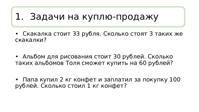1.  Задачи на куплю-продажу •  Скакалка стоит 33 рубля. Сколько стоят 3 таких же скакалки? •  Альбом для рисования стоит 30 рублей. Сколько таких альбомов Толя сможет купить на 60 рублей? •  Папа купил 2 кг конфет и заплатил за покупку 100 рублей. Сколько стоил 1 кг конфет? 