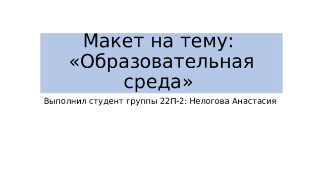 Макет на тему:  «Образовательная среда» Выполнил студент группы 22П-2: Нелогова Анастасия 