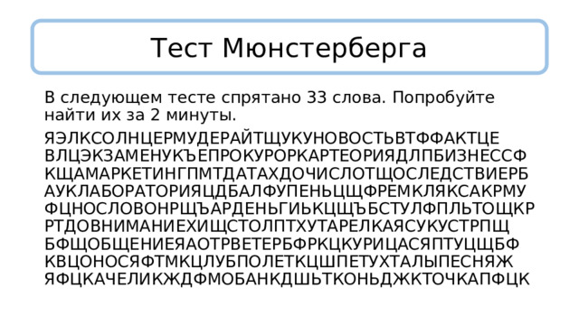 Тест Мюнстерберга В следующем тесте спрятано 33 слова. Попробуйте найти их за 2 минуты. ЯЭЛКСОЛНЦЕРМУДЕРАЙТЩУКУНОВОСТЬВТФФАКТЦЕ  ВЛЦЭКЗАМЕНУКЪЕПРОКУРОРКАРТЕОРИЯДЛПБИЗНЕССФ  КЩАМАРКЕТИНГПМТДАТАХДОЧИСЛОТЩОСЛЕДСТВИЕРБ  АУКЛАБОРАТОРИЯЦДБАЛФУПЕНЬЦЩФРЕМКЛЯКСАКРМУ  ФЦНОСЛОВОНРЩЪАРДЕНЬГИЬКЦЩЪБСТУЛФПЛЬТОЩКР  РТДОВНИМАНИЕХИЩСТОЛПТХУТАРЕЛКАЯСУКУСТРПЩ  БФЩОБЩЕНИЕЯАОТРВЕТЕРБФРКЦКУРИЦАСЯПТУЦЩБФ  КВЦОНОСЯФТМКЦЛУБПОЛЕТКЦШПЕТУХТАЛЫПЕСНЯЖ  ЯФЦКАЧЕЛИКЖДФМОБАНКДШЬТКОНЬДЖКТОЧКАПФЦК 