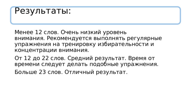 Результаты:   Менее 12 слов. Очень низкий уровень внимания. Рекомендуется выполнять регулярные упражнения на тренировку избирательности и концентрации внимания. От 12 до 22 слов. Средний результат. Время от времени следует делать подобные упражнения. Больше 23 слов. Отличный результат. 