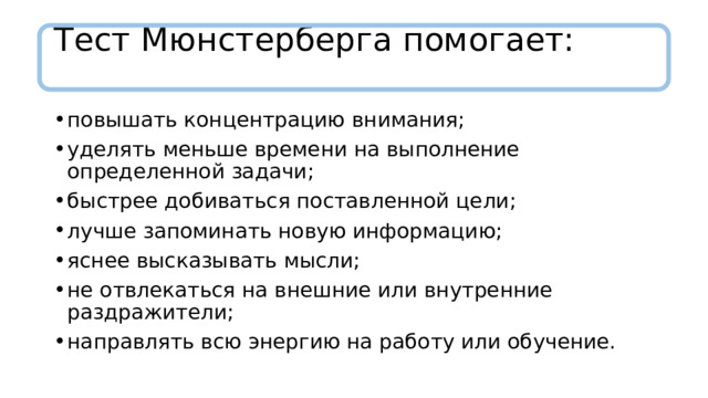 Тест Мюнстерберга помогает:   повышать концентрацию внимания; уделять меньше времени на выполнение определенной задачи; быстрее добиваться поставленной цели; лучше запоминать новую информацию; яснее высказывать мысли; не отвлекаться на внешние или внутренние раздражители; направлять всю энергию на работу или обучение. 