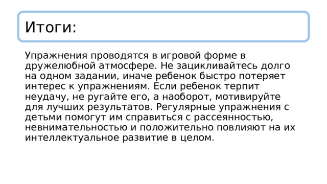 Итоги: Упражнения проводятся в игровой форме в дружелюбной атмосфере. Не зацикливайтесь долго на одном задании, иначе ребенок быстро потеряет интерес к упражнениям. Если ребенок терпит неудачу, не ругайте его, а наоборот, мотивируйте для лучших результатов. Регулярные упражнения с детьми помогут им справиться с рассеянностью, невнимательностью и положительно повлияют на их интеллектуальное развитие в целом. 