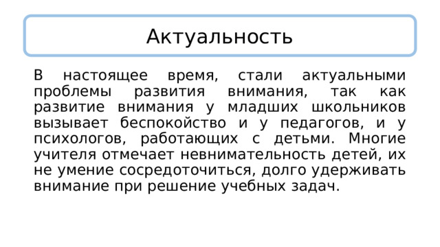 Актуальность В настоящее время, стали актуальными проблемы развития внимания, так как развитие внимания у младших школьников вызывает беспокойство и у педагогов, и у психологов, работающих с детьми. Многие учителя отмечает невнимательность детей, их не умение сосредоточиться, долго удерживать внимание при решение учебных задач. 