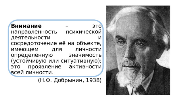 Внимание – это направленность психической деятельности и сосредоточение её на объекте, имеющем для личности определённую значимость (устойчивую или ситуативную); это проявление активности всей личности.  (Н.Ф. Добрынин, 1938) 
