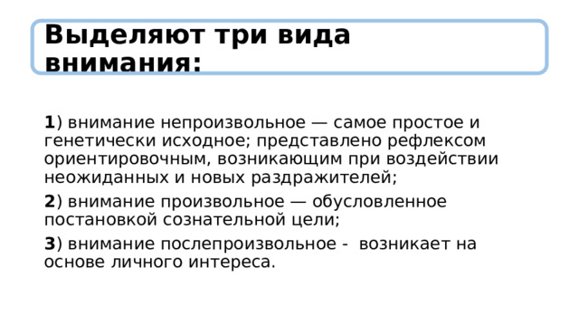 Выделяют три вида внимания:          1 ) внимание непроизвольное — самое простое и генетически исходное; представлено рефлексом ориентировочным, возникающим при воздействии неожиданных и новых раздражителей; 2 ) внимание произвольное — обусловленное постановкой сознательной цели; 3 ) внимание послепроизвольное - возникает на основе личного интереса. 