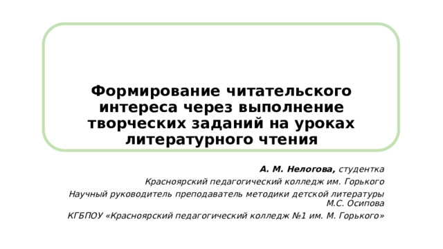 Формирование читательского интереса через выполнение творческих заданий на уроках литературного чтения   А. М. Нелогова,  студентка Красноярский педагогический колледж им. Горького Научный руководитель преподаватель методики детской литературы М.С. Осипова КГБПОУ «Красноярский педагогический колледж №1 им. М. Горького» 