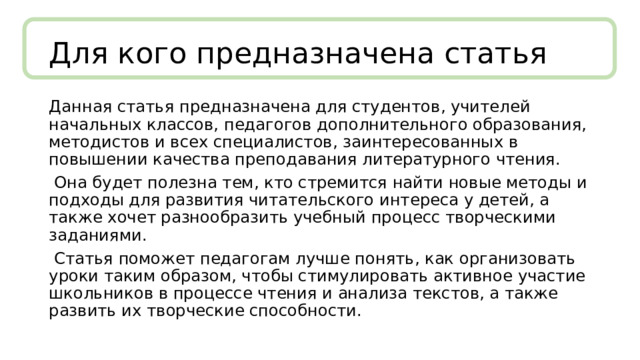 Для кого предназначена статья Данная статья предназначена для студентов, учителей начальных классов, педагогов дополнительного образования, методистов и всех специалистов, заинтересованных в повышении качества преподавания литературного чтения.  Она будет полезна тем, кто стремится найти новые методы и подходы для развития читательского интереса у детей, а также хочет разнообразить учебный процесс творческими заданиями.  Статья поможет педагогам лучше понять, как организовать уроки таким образом, чтобы стимулировать активное участие школьников в процессе чтения и анализа текстов, а также развить их творческие способности. 