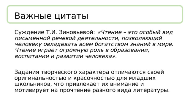 Важные цитаты Суждение Т.И. Зиновьевой: «Чтение – это особый вид письменной речевой деятельности, позволяющий человеку овладевать всем богатством знаний в мире. Чтение играет огромную роль в образовании, воспитании и развитии человека».  Задания творческого характера отличаются своей оригинальностью и красочностью для младших школьников, что привлекает их внимание и мотивирует на прочтение разного вида литературы. 