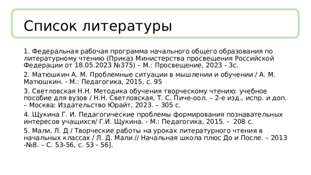 Список литературы 1.  Федеральная рабочая программа начального общего образования по литературному чтению (Приказ Министерства просвещения Российской Федерации от 18.05.2023 №375) – М.: Просвещение, 2023 - 3с. 2.  Матюшкин А. М. Проблемные ситуации в мышлении и обучении / А. М. Матюшкин. - М.: Педагогика, 2015, с. 95 3.  Светловская Н.Н. Методика обучения творческому чтению: учебное пособие для вузов / Н.Н. Светловская, Т. С. Пиче-оол. – 2-е изд., испр. и доп. – Москва: Издательство Юрайт, 2023. – 305 с. 4.  Щукина Г. И. Педагогические проблемы формирования познавательных интересов учащихся/ Г.И. Щукина. - М.: Педагогика, 2015. - 208 с. 5.  Мали, Л. Д / Творческие работы на уроках литературного чтения в начальных классах / Л. Д. Мали // Начальная школа плюс До и После. – 2013 -№8. – С. 53-56, с. 53 - 56]. 
