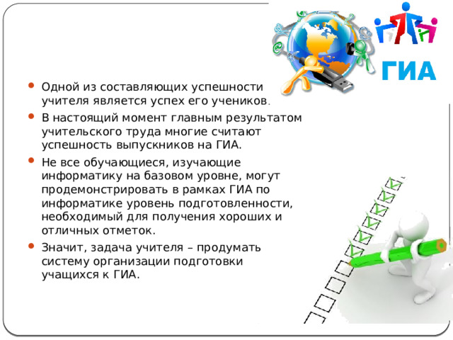 Одной из составляющих успешности учителя является успех его учеников. В настоящий момент главным результатом учительского труда многие считают успешность выпускников на ГИА. Не все обучающиеся, изучающие информатику на базовом уровне, могут продемонстрировать в рамках ГИА по информатике уровень подготовленности, необходимый для получения хороших и отличных отметок. Значит, задача учителя – продумать систему организации подготовки учащихся к ГИА. 