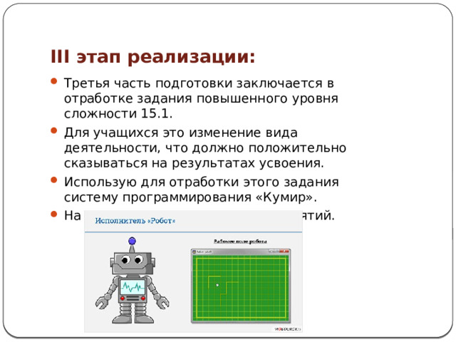III этап реализации: Третья часть подготовки заключается в отработке задания повышенного уровня сложности 15.1. Для учащихся это изменение вида деятельности, что должно положительно сказываться на результатах усвоения. Использую для отработки этого задания систему программирования «Кумир». На третью часть отводится 5-6 занятий. 