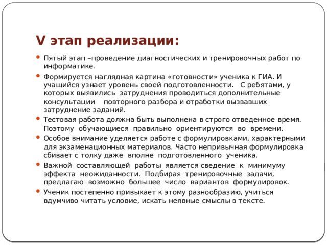 V этап реализации: Пятый этап –проведение диагностических и тренировочных работ по информатике. Формируется наглядная картина «готовности» ученика к ГИА. И учащийся узнает уровень своей подготовленности. С ребятами, у которых выявились затруднения проводиться дополнительные консультации повторного разбора и отработки вызвавших затруднение заданий. Тестовая работа должна быть выполнена в строго отведенное время. Поэтому обучающиеся правильно ориентируются во времени. Особое внимание уделяется работе с формулировками, характерными для экзаменационных материалов. Часто непривычная формулировка сбивает с толку даже вполне подготовленного ученика. Важной составляющей работы является сведение к минимуму эффекта неожиданности. Подбирая тренировочные задачи, предлагаю возможно большее число вариантов формулировок. Ученик постепенно привыкает к этому разнообразию, учиться вдумчиво читать условие, искать неявные смыслы в тексте. 