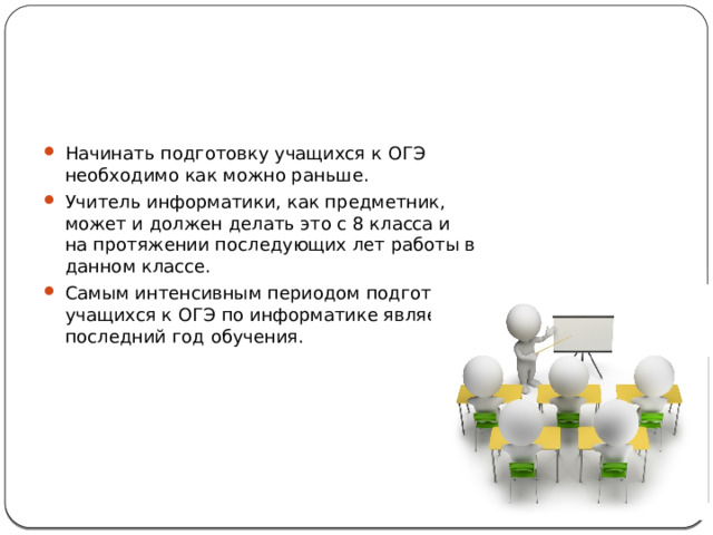 Начинать подготовку учащихся к ОГЭ необходимо как можно раньше. Учитель информатики, как предметник, может и должен делать это с 8 класса и на протяжении последующих лет работы в данном классе. Самым интенсивным периодом подготовки учащихся к ОГЭ по информатике является последний год обучения. 