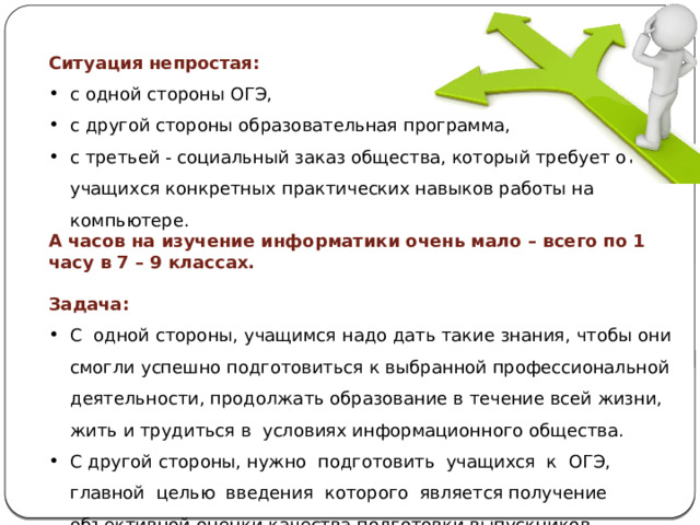 Ситуация  непростая: с одной стороны ОГЭ, с другой стороны образовательная программа, с третьей - социальный заказ общества, который требует от учащихся конкретных практических навыков работы на компьютере. А часов на изучение информатики очень мало – всего по 1 часу в 7 – 9 классах. Задача: С одной стороны, учащимся надо дать такие знания, чтобы они смогли успешно подготовиться к выбранной профессиональной деятельности, продолжать образование в течение всей жизни, жить и трудиться в условиях информационного общества. С другой стороны, нужно подготовить учащихся к ОГЭ, главной целью введения которого является получение объективной оценки качества подготовки выпускников основной школы. 
