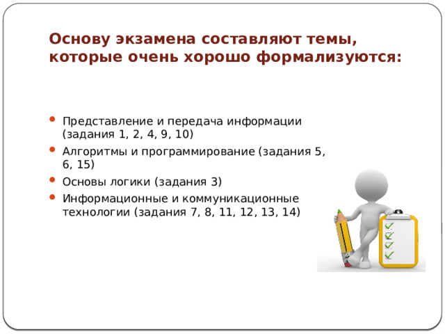 Основу экзамена составляют темы, которые очень хорошо формализуются: Представление и передача информации (задания 1, 2, 4, 9, 10) Алгоритмы и программирование (задания 5, 6, 15) Основы логики (задания 3) Информационные и коммуникационные технологии (задания 7, 8, 11, 12, 13, 14) 