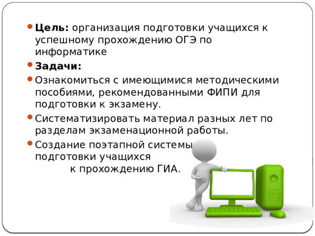 Цель: организация подготовки учащихся к успешному прохождению ОГЭ по информатике Задачи:  Ознакомиться с имеющимися методическими пособиями, рекомендованными ФИПИ для подготовки к экзамену. Систематизировать материал разных лет по разделам экзаменационной работы. Создание поэтапной системы подготовки учащихся к прохождению ГИА. 