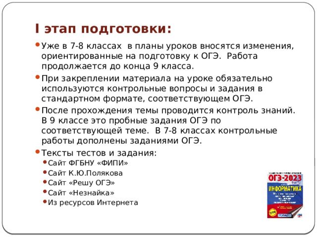 I этап подготовки: Уже в 7-8 классах в планы уроков вносятся изменения, ориентированные на подготовку к ОГЭ. Работа продолжается до конца 9 класса. При закреплении материала на уроке обязательно используются контрольные вопросы и задания в стандартном формате, соответствующем ОГЭ. После прохождения темы проводится контроль знаний. В 9 классе это пробные задания ОГЭ по соответствующей теме. В 7-8 классах контрольные работы дополнены заданиями ОГЭ. Тексты тестов и задания: Сайт ФГБНУ «ФИПИ» Сайт К.Ю.Полякова Сайт «Решу ОГЭ» Сайт «Незнайка» Из ресурсов Интернета Сайт ФГБНУ «ФИПИ» Сайт К.Ю.Полякова Сайт «Решу ОГЭ» Сайт «Незнайка» Из ресурсов Интернета 