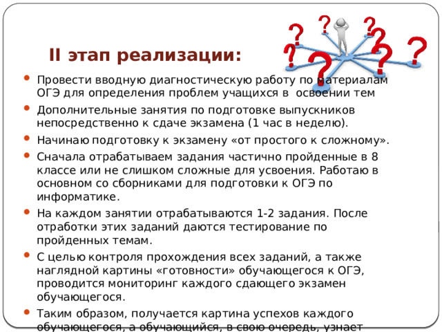 II этап реализации: Провести вводную диагностическую работу по материалам ОГЭ для определения проблем учащихся в освоении тем Дополнительные занятия по подготовке выпускников непосредственно к сдаче экзамена (1 час в неделю). Начинаю подготовку к экзамену «от простого к сложному». Сначала отрабатываем задания частично пройденные в 8 классе или не слишком сложные для усвоения. Работаю в основном со сборниками для подготовки к ОГЭ по информатике. На каждом занятии отрабатываются 1-2 задания. После отработки этих заданий даются тестирование по пройденных темам. С целью контроля прохождения всех заданий, а также наглядной картины «готовности» обучающегося к ОГЭ, проводится мониторинг каждого сдающего экзамен обучающегося. Таким образом, получается картина успехов каждого обучающегося, а обучающийся, в свою очередь, узнает уровень своей подготовленности. 