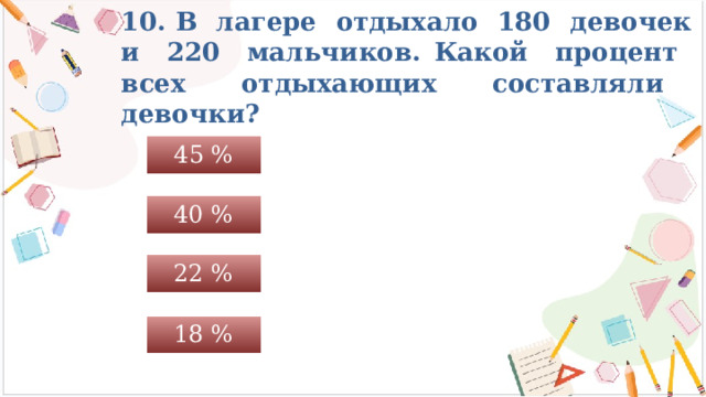 10. В лагере отдыхало 180 девочек и 220 мальчиков. Какой процент всех отдыхающих составляли девочки? 45 % 40 % 22 % 18 % 