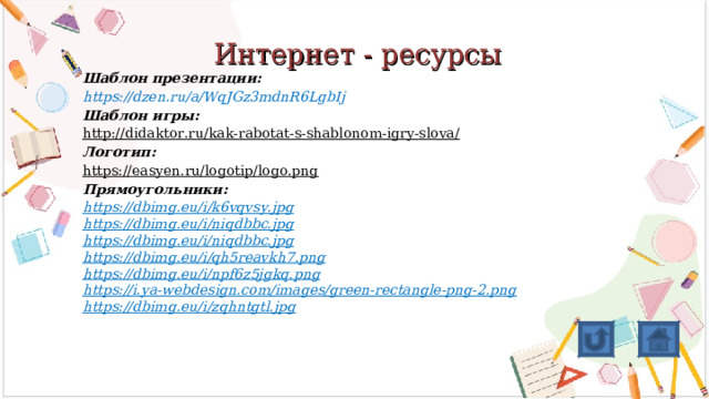 Интернет - ресурсы Шаблон презентации: https://dzen.ru/a/WqJGz3mdnR6LgbIj Шаблон игры: http://didaktor.ru/kak-rabotat-s-shablonom-igry-slova/  Логотип: https://easyen.ru/logotip/logo.png Прямоугольники: https://dbimg.eu/i/k6vqvsy.jpg https://dbimg.eu/i/niqdbbc.jpg https://dbimg.eu/i/niqdbbc.jpg https://dbimg.eu/i/qh5reavkh7.png https://dbimg.eu/i/npf6z5jgkq.png https://i.ya-webdesign.com/images/green-rectangle-png-2.png https://dbimg.eu/i/zqhntgtl.jpg   