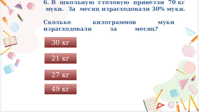 6. В школьную столовую привезли 70 кг муки. За месяц израсходовали 30% муки.  Сколько килограммов муки израсходовали за месяц?   30 кг 21 кг 27 кг 49 кг 