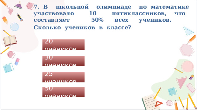7. В школьной олимпиаде по математике участвовало 10 пятиклассников, что составляет 50% всех учеников.  Сколько учеников в классе?  20 учеников 30 учеников 25 учеников 50 учеников 