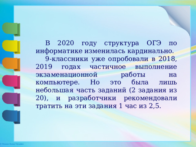 В 2020 году структура ОГЭ по информатике изменилась кардинально. 9-классники уже опробовали в 2018, 2019 годах частичное выполнение экзаменационной работы на компьютере. Но это была лишь небольшая часть заданий (2 задания из 20), и разработчики рекомендовали тратить на эти задания 1 час из 2,5. 