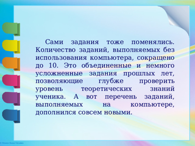 Сами задания тоже поменялись. Количество заданий, выполняемых без использования компьютера, сокращено до 10. Это объединенные и немного усложненные задания прошлых лет, позволяющие глубже проверить уровень теоретических знаний ученика. А вот перечень заданий, выполняемых на компьютере, дополнился совсем новыми. 