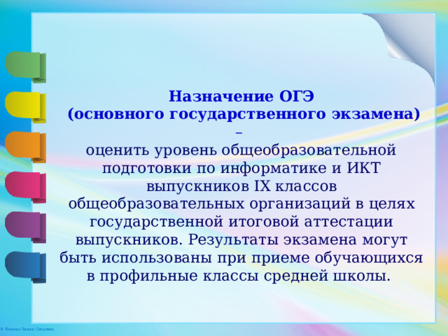 Назначение ОГЭ  (основного государственного экзамена) – оценить уровень общеобразовательной подготовки по информатике и ИКТ выпускников IX классов общеобразовательных организаций в целях государственной итоговой аттестации выпускников. Результаты экзамена могут быть использованы при приеме обучающихся в профильные классы средней школы. 