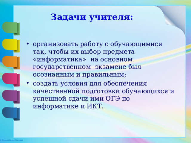 Задачи учителя: организовать работу с обучающимися так, чтобы их выбор предмета «информатика» на основном государственном экзамене был осознанным и правильным; создать условия для обеспечения качественной подготовки обучающихся и успешной сдачи ими ОГЭ по информатике и ИКТ. 