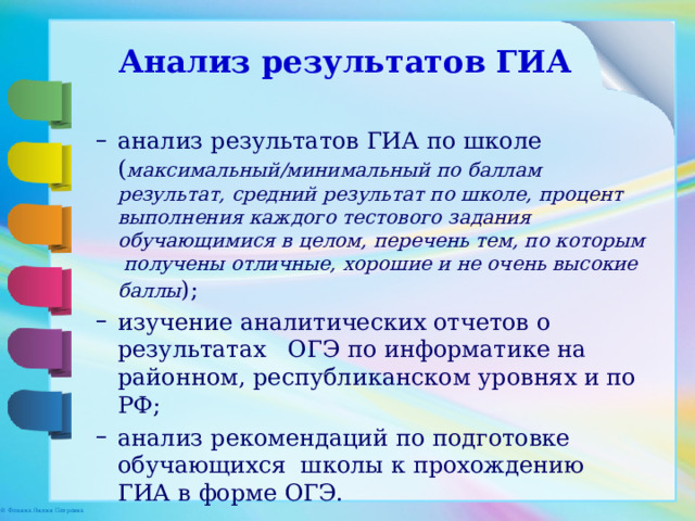 Анализ результатов ГИА анализ результатов ГИА по школе ( максимальный/минимальный по баллам результат, средний результат по школе, процент выполнения каждого тестового задания обучающимися в целом, перечень тем, по которым получены отличные, хорошие и не очень высокие баллы ); изучение аналитических отчетов о результатах ОГЭ по информатике на районном, республиканском уровнях и по РФ; анализ рекомендаций по подготовке обучающихся школы к прохождению ГИА в форме ОГЭ. анализ результатов ГИА по школе ( максимальный/минимальный по баллам результат, средний результат по школе, процент выполнения каждого тестового задания обучающимися в целом, перечень тем, по которым получены отличные, хорошие и не очень высокие баллы ); изучение аналитических отчетов о результатах ОГЭ по информатике на районном, республиканском уровнях и по РФ; анализ рекомендаций по подготовке обучающихся школы к прохождению ГИА в форме ОГЭ. 