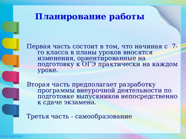 Планирование работы Первая часть состоит в том, что начиная с 7-го класса в планы уроков вносятся изменения, ориентированные на подготовку к ОГЭ практически на каждом уроке. Вторая часть предполагает разработку программы внеурочной деятельности по подготовке выпускников непосредственно к сдаче экзамена. Третья часть - самообразование Работу по подготовке к экзамену в формате ЕГЭ можно разбить на две части. Первая состоит в том, что начиная с 8-го класса в планы уроков вносятся изменения, ориентированные на подготовку к ЕГЭ практически на каждом уроке. Вторая часть предполагает разработку программы по подготовке выпускников непосредственно к сдаче экзамена. В рабочей программе был выделен блок «Обобщения и систематизации материала» в количестве 6 ч- в 10 классе и 26 часов- в 11 классе где целенаправленно необходимо заниматься подготовкой к ЕГЭ.» Для получения более чем удовлетворительного уровня знаний по предмету для базового уровня может стать элективный курс «Готовимся к ЕГЭ по информатике»  