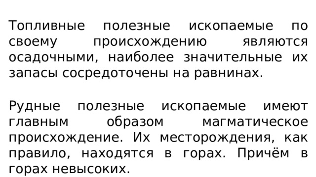 Топливные полезные ископаемые по своему происхождению являются осадочными, наиболее значительные их запасы сосредоточены на равнинах. Рудные полезные ископаемые имеют главным образом магматическое происхождение. Их месторождения, как правило, находятся в горах. Причём в горах невысоких. 