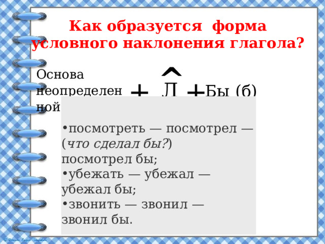 Как образуется форма условного наклонения глагола? ^ Основа неопределенной формы + + Л Бы (б) частица посмотреть — посмотрел — ( что сделал бы? ) посмотрел бы; убежать — убежал — убежал бы; звонить — звонил — звонил бы .  