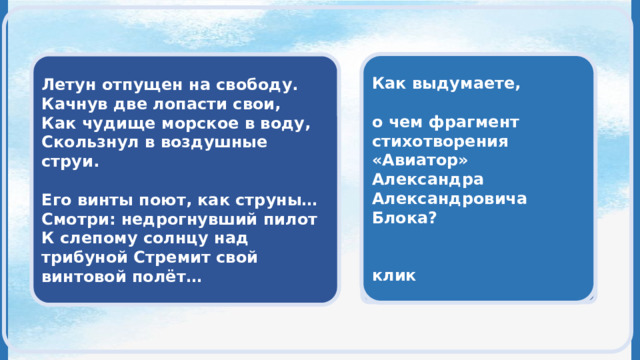  Как выдумаете,  о чем фрагмент стихотворения «Авиатор» Александра Александровича Блока?   клик  Летун отпущен на свободу. Качнув две лопасти свои, Как чудище морское в воду, Скользнул в воздушные струи.   Его винты поют, как струны… Смотри: недрогнувший пилот К слепому солнцу над трибуной Стремит свой винтовой полёт…   в данном фрагменте стихотворения представлен полет самолета  