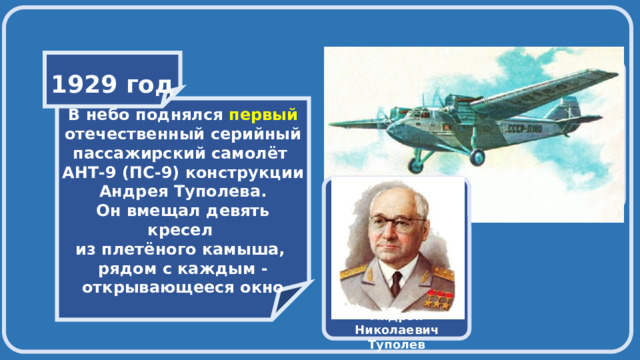    1929 год    В небо поднялся первый отечественный серийный пассажирский самолёт АНТ-9 (ПС-9) конструкции Андрея Туполева. Он вмещал девять кресел из плетёного камыша, рядом с каждым - открывающееся окно  Андрей Николаевич Туполев 