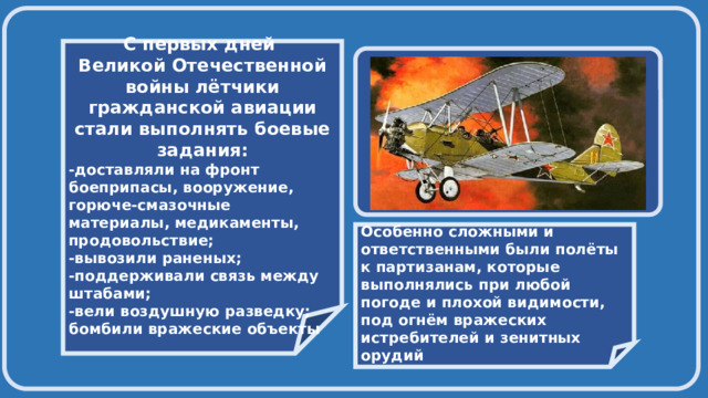    С первых дней Великой Отечественной войны лётчики гражданской авиации стали выполнять боевые задания: -доставляли на фронт боеприпасы, вооружение, горюче-смазочные материалы, медикаменты, продовольствие; -вывозили раненых; -поддерживали связь между штабами; -вели воздушную разведку; бомбили вражеские объекты     Особенно сложными и ответственными были полёты к партизанам, которые выполнялись при любой погоде и плохой видимости, под огнём вражеских истребителей и зенитных орудий 