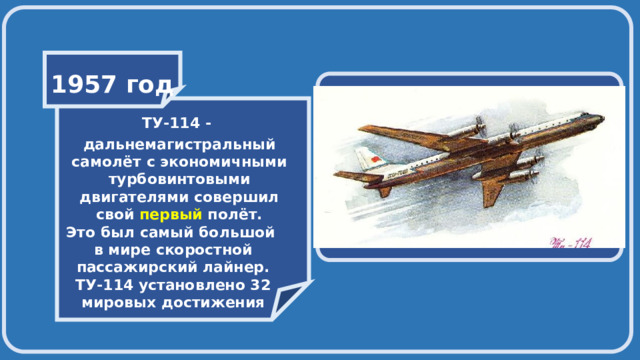    1957 год    ТУ-114 - дальнемагистральный самолёт с экономичными турбовинтовыми двигателями совершил свой первый полёт. Это был самый большой в мире скоростной пассажирский лайнер. ТУ-114 установлено 32 мировых достижения 