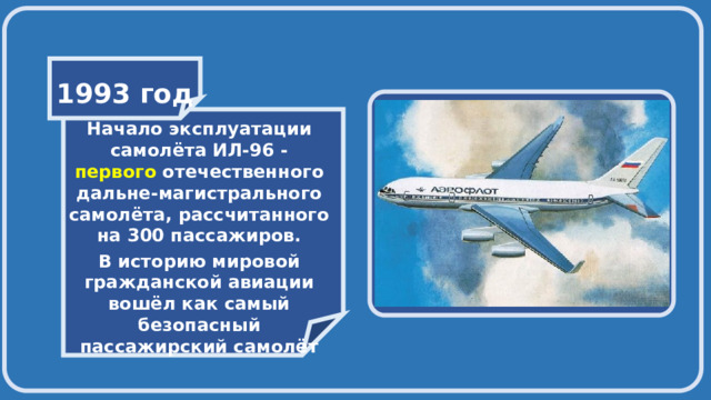    1993 год    Начало эксплуатации самолёта ИЛ-96 - первого отечественного дальне-магистрального самолёта, рассчитанного на 300 пассажиров. В историю мировой гражданской авиации вошёл как самый безопасный пассажирский самолёт 