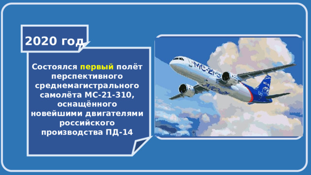    2020 год     Состоялся первый полёт перспективного среднемагистрального самолёта МС-21-310, оснащённого новейшими двигателями российского производства ПД-14   