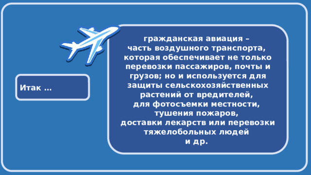  гражданская авиация – часть воздушного транспорта, которая обеспечивает не только перевозки пассажиров, почты и грузов; но и используется для защиты сельскохозяйственных растений от вредителей, для фотосъемки местности, тушения пожаров, доставки лекарств или перевозки тяжелобольных людей и др. Итак … 